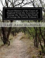 Secret History of the Court of England from the Accession of George the Third to the Death of George the Fourth: Including, Among Other Important ... Death of Princess Charlotte, Volume 1 1146494033 Book Cover