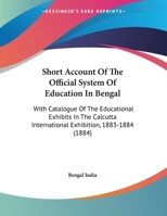 Short Account Of The Official System Of Education In Bengal: With Catalogue Of The Educational Exhibits In The Calcutta International Exhibition, 1883-1884 1165646374 Book Cover