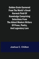 Golden Grain Garnered from the World's Great Harvest-field of Knowledge Comprising Selections from the Ablest Modern Writers of Prose, Poetry, and Leg 9356082189 Book Cover