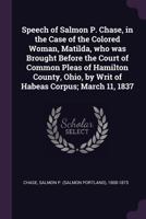 Speech of Salmon P. Chase, in the case of the colored woman, Matilda, who was brought before the Court of Common Pleas of Hamilton County, Ohio, by writ of habeas corpus; March 11, 1837 1017739323 Book Cover