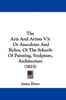 The Arts And Artists V3: Or Anecdotes And Relics, Of The Schools Of Painting, Sculpture, Architecture 1165796058 Book Cover