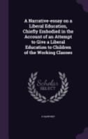 A Narrative-Essay on a Liberal Education, Chiefly Embodied in the Account of an Attempt to Give a Liberal Education to Children of the Working Classes 1359222960 Book Cover