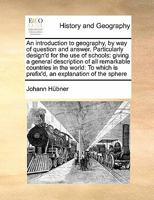 An introduction to geography, by way of question and answer. Particularly design'd for the use of schools: giving a general description of all ... is prefix'd, an explanation of the sphere 117141241X Book Cover