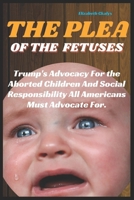 THE PLEA OF THE FETUSES: Trump's Advocacy For the Aborted Children And Social Responsibility All Americans Must Advocate For. B0CVFRF3C5 Book Cover