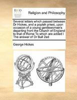 Several letters which passed between Dr Hickes, and a popish priest, upon occasion of a young gentlewoman's departing from the Church of England to ... which are added I The answer of Dr Bull 2ed 1171399235 Book Cover