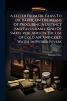A Letter From Dr. Glass To Dr. Baker, On The Means Of Procuring A Distinct And Favourable Kind Of Small-pox. And On The Use Of Cold Air And Cold Water In Putrid Fevers 1246200813 Book Cover