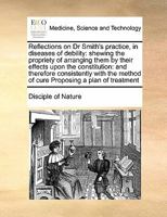 Reflections on Dr Smith's practice, in diseases of debility: shewing the propriety of arranging them by their effects upon the constitution: and ... method of cure Proposing a plan of treatment 1171393989 Book Cover