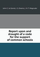 Report upon, and draught of a code for the support of common schools / prepared by J.C. Le Grand, J.S. Owens 1341527743 Book Cover