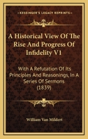 A Historical View Of The Rise And Progress Of Infidelity V1: With A Refutation Of Its Principles And Reasonings, In A Series Of Sermons 1120151066 Book Cover