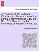 An Account of the Endowed Charities and Benefactions of the parish of Hammersmith ... By the Rev. F. T. Atwood ... and a committee of the parishioners, etc. 1241072574 Book Cover