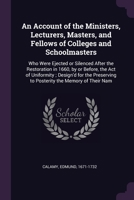 An Account of the Ministers, Lecturers, Masters, and Fellows of Colleges and Schoolmasters: Who Were Ejected or Silenced After the Restoration in ... to Posterity the Memory of Their Nam 102224812X Book Cover