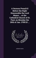 A Sermon Preach'd Before the Right Honourable the Lord Mayor ... at the Cathedral Church of St. Paul, on Monday the 30th of Jan. 1709/10 ... 1359358382 Book Cover