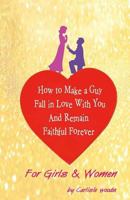 How To Make A Guy Fall in Love With You and Remain Faithful Forever: Just For Girls 149434615X Book Cover