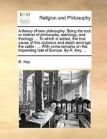 A theory of new philosophy. Being the root or mother of philosophy, astrology, and theology. ... To which is added, the true cause of this sickness ... the impending fate of Europe. By R. Key, ... 1140824996 Book Cover
