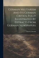 German Militarism And Its German Critics, Fully Illustrated By Extracts From German Newspapers 102183937X Book Cover