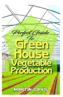 Perfect Guide To Green House Vegetable Production: A detailed information on all you will need to successfully grow your plants in a green house! B084QD69J6 Book Cover