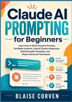 Claude AI Prompting for Beginners: Learn How to Write Powerful Prompts, Get Better Answers, Control Claude's Responses, Build Reusable Templates, and Master Advanced Techniques B0HFG5QFWJ Book Cover