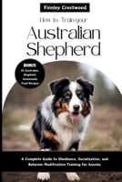 How to Train Your Australian Shepherd: A Complete Guide to Obedience, Socialization, and Behavior Modification Training for Aussies B0CT5BPX8B Book Cover