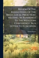 Review of the Resolutions of the Brigg Local Preachers' Meeting, in Reference to the Wesleyan Conference, in a Letter to H. Jackson 1286678978 Book Cover