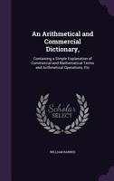 An Arithmetical and Commercial Dictionary,: Containing a Simple Explanation of Commercial and Mathematical Terms and Arithmetical Operations, Etc 135826063X Book Cover