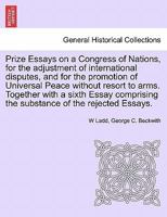 Prize Essays on a Congress of Nations, for the adjustment of international disputes, and for the promotion of Universal Peace without resort to arms. ... the substance of the rejected Essays. 1241696918 Book Cover