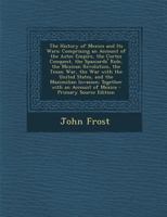 The History of Mexico and Its Wars: Comprising an Account of the Aztec Empire, the Cortez Conquest, the Spaniards' Rule, the Mexican Revolution, the Texan War, the War with the United States, and the 1016164033 Book Cover