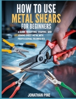 How To Use Metal Shears for Beginners: A guide to Cutting, Shaping, and Joining Sheet Metal with Professional Techniques B0GSBJZXH1 Book Cover