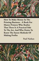 How to Make Money in the Printing Business - A Book for Master Printers Who Realize That There Is a Practical Side to the Art, and Who Desire to Know the Surest Methods of Making Profits 1446096297 Book Cover
