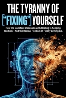 The Tyranny of "Fixing" Yourself: How the Constant Obsession with Healing Is Keeping You Sick—And the Radical Freedom of Finally Letting Go B0G5N65PRD Book Cover