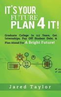 It's Your Future, Plan 4 It!: Graduate College in 2.5 Years, Get Internships, Pay Off Student Debt, & Plan Ahead For A Bright Future! 0692846174 Book Cover