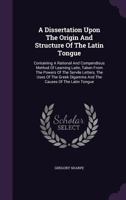A Dissertation Upon the Origin and Structure of the Latin Tongue: Containing a Rational and Compendious Method of Learning Latin, Taken from the Powers of the Servile Letters, the Uses of the Greek Di 1348101555 Book Cover