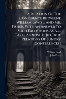 A Relation Of The Conference Betweene William Lawd ... And Mr. Fisher. With An Answer To Such Exceptions As A.c. Takes Against It [in True Relations Of Sundry Conferences]. 1179747283 Book Cover