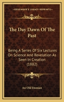 The Day Dawn Of The Past: Being A Series Of Six Lectures On Science And Revelation As Seen In Creation 1437293301 Book Cover