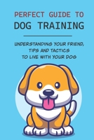 Perfect Guide To Dog Training: Understanding Your Friend, Tips And Tactics To Live With Your Dog: Steps To Train A Dog B09BYPQZ59 Book Cover