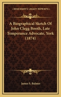 A Biographical Sketch Of John Clegg Booth, Late Temperance Advocate, York 1437446663 Book Cover