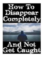 How To Disappear Completely and Not Get Caught: 26 Lessons On How To Evade The Authorities, Establish A New Identity, and Start A New Life Without Leaving A Trace 1981166254 Book Cover