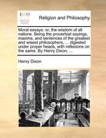 Moral essays: or, the wisdom of all nations. Being the proverbial sayings, maxims, and sentences of the greatest and wisest philosophers, ... digested ... reflexions on the same. By Henry Dixon, ... 1140690728 Book Cover