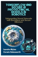 TENSORFLOW AND SECURE AI PROTECTING ML MODELS IN ROBOTICS: Safeguarding Neural Networks with Encryption and Secure Inference B0FJL5KSH3 Book Cover