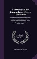 The Utility of the Knowledge of Nature Considered: With Reference to the Introduction of Instruction in the Physical Sciences; Into the General Education of Youth; Comprising, with Many Additions, the 1143099028 Book Cover