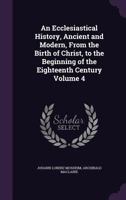 An Ecclesiastical History, Ancient and Modern, from the Birth of Christ, to the Beginning of the Eighteenth Century; Volume 4 1175108715 Book Cover