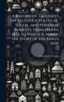 A Record of Thoughts On Religious, Political, Social, and Personal Subjects, From 1843 to 1873, to Which Is Added the Story of the King's Son 1023872161 Book Cover