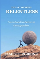 THE ART OF BEING RELENTLESS: From Good to Better to Unstoppable B0FRTK1YK9 Book Cover