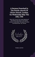 A Sermon Preached in the Parish-Church of Christ-Church, London, on Wednesday May the 14th, 1760: Being the Time of the Yearly Meeting of the Children Educated in the Charity-Schools, in and about the 1354054385 Book Cover