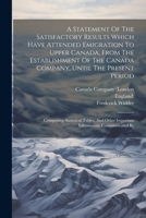 A Statement Of The Satisfactory Results Which Have Attended Emigration To Upper Canada, From The Establishment Of The Canada Company, Until The ... Other Important Information, Communicated By 1021586501 Book Cover