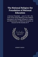 The National Religion the Foundation of National Education: A Sermon Preached ... June 13, 1811, the Time of the Yearly Meeting of the Children ... Is Annexed, an Account of the Society for P 1146802986 Book Cover