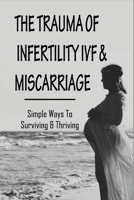 The Trauma Of Infertility, IVF & Miscarriage: Simple Ways To Surviving & Thriving: Healing Emotionally After Miscarriage B094TCDH35 Book Cover