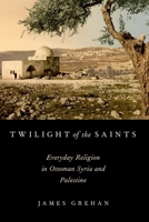 Twilight of the Saints: Everyday Religion in Ottoman Syria and Palestine 0199373035 Book Cover