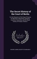 The Secret History of the Court of Berlin: Or, the Character of the King of Prussia, His Ministers, Mistresses, Generals, Courtiers, Favourites, and the Royal Family of Prussia, Volume 1 1175870129 Book Cover