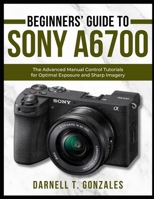 Beginners’ Guide to Sony A6700: The Advanced Manual Control Tutorials for Optimal Exposure and Sharp Imagery B0FL1YL8YZ Book Cover
