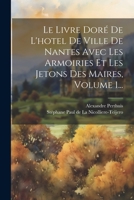 Le Livre Dor� de l'Hotel de Ville de Nantes Avec Les Armoiries Et Les Jetons Des Maires, Volume 1... 0341151610 Book Cover